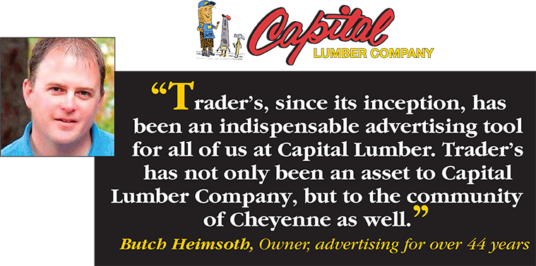 Trader's, since its inception, has been an indispensable advertising tool for all of us at Capital Lumber. Trader's has not only been an asset to Capital Lumber Company, but to the community of Cheyenne as well. - Butch Heimsoth, Owner, advertising for over 44 years